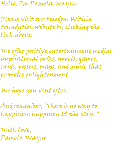 Hello, I'm Pamela Wayne. Please visit our Freedom Within Foundation website by clicking the link above. We offer positive entertainment media: inspirational books, novels, games, cards, posters, maps, and music that promotes enlightenment. We hope you visit often. And remember, "There is no way to happiness; happiness IS the way. " With love, Pamela Wayne
