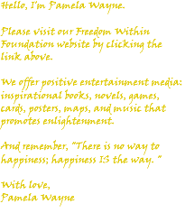 Hello, I'm Pamela Wayne. Please visit our Freedom Within Foundation website by clicking the link above. We offer positive entertainment media: inspirational books, novels, games, cards, posters, maps, and music that promotes enlightenment. And remember, "There is no way to happiness; happiness IS the way. " With love, Pamela Wayne