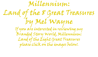 Millennium: Land of the 8 Great Treasures by Mel Wayne If you are interested in reviewing my Branded Story World, Millennium: Land of the Eight Great Treasures please click on the images below. 
