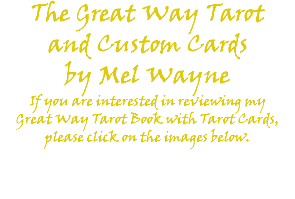 The Great Way Tarot and Custom Cards by Mel Wayne If you are interested in reviewing my Great Way Tarot Book with Tarot Cards, please click on the images below. 
